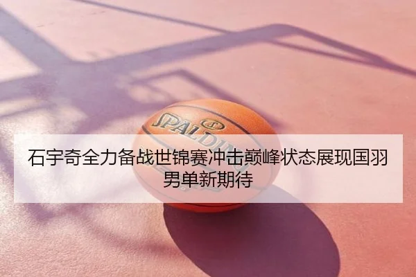 石宇奇全力备战世锦赛冲击巅峰状态展现国羽男单新期待
