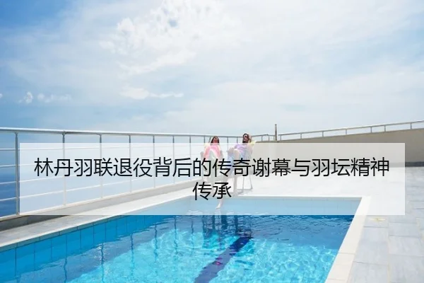 林丹羽联退役背后的传奇谢幕与羽坛精神传承