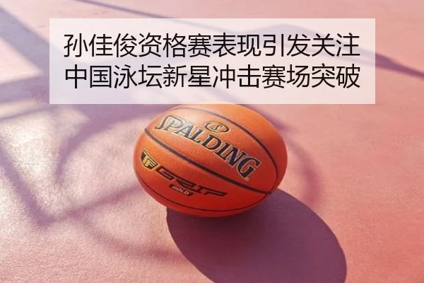 孙佳俊资格赛表现引发关注 中国泳坛新星冲击赛场突破