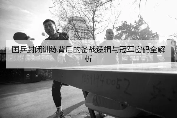 国乒封闭训练背后的备战逻辑与冠军密码全解析