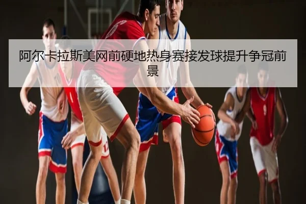 阿尔卡拉斯美网前硬地热身赛接发球提升争冠前景