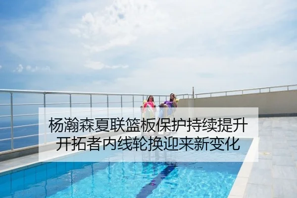 杨瀚森夏联篮板保护持续提升 开拓者内线轮换迎来新变化