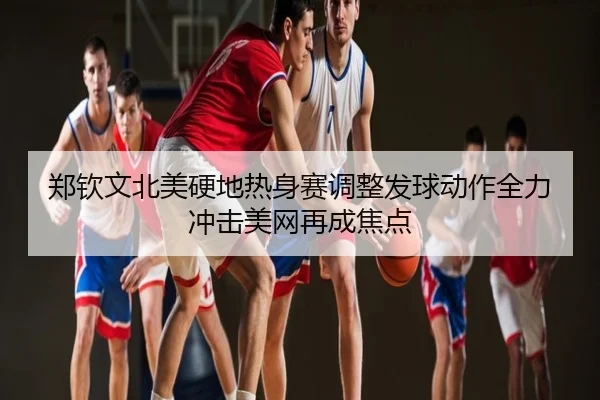 郑钦文北美硬地热身赛调整发球动作全力冲击美网再成焦点