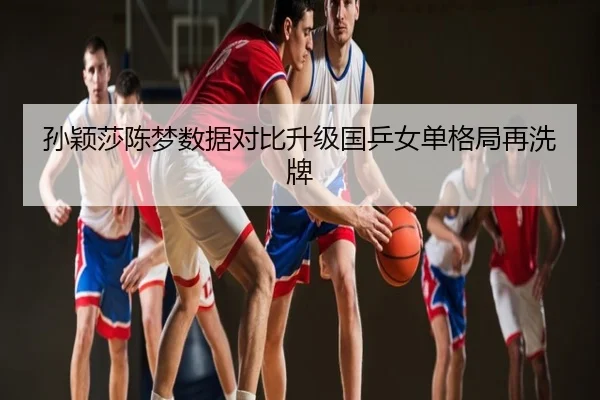孙颖莎陈梦数据对比升级国乒女单格局再洗牌