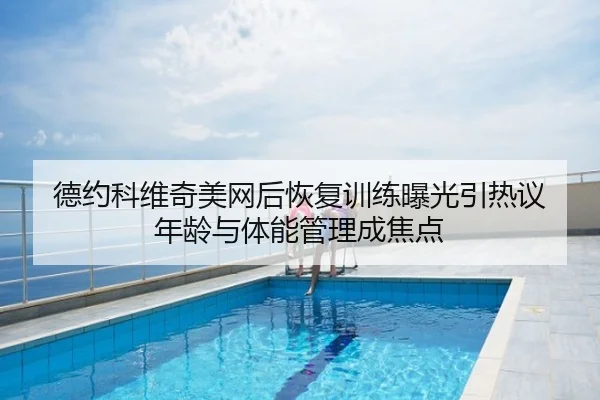 德约科维奇美网后恢复训练曝光引热议 年龄与体能管理成焦点
