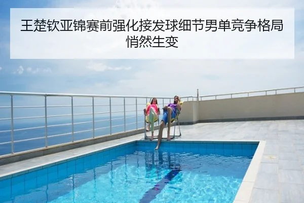 王楚钦亚锦赛前强化接发球细节男单竞争格局悄然生变