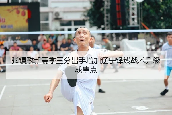 张镇麟新赛季三分出手增加辽宁锋线战术升级成焦点