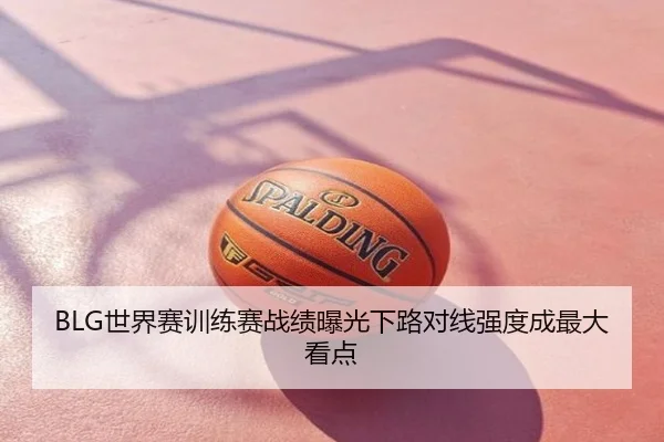 BLG世界赛训练赛战绩曝光下路对线强度成最大看点