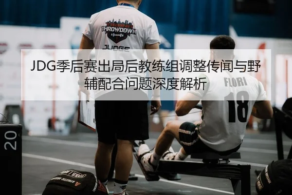 JDG季后赛出局后教练组调整传闻与野辅配合问题深度解析