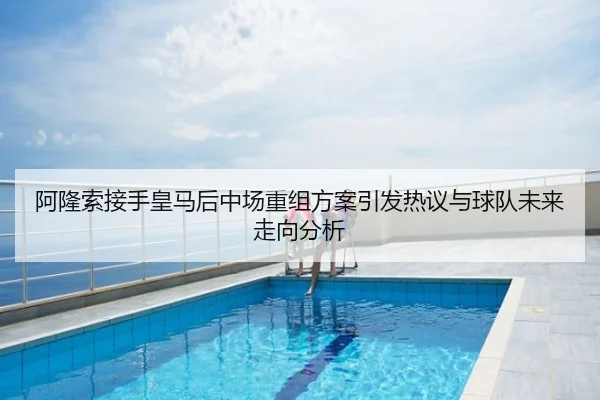 阿隆索接手皇马后中场重组方案引发热议与球队未来走向分析