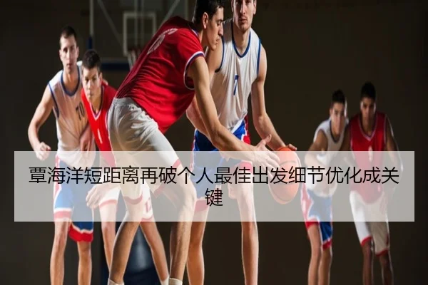 覃海洋短距离再破个人最佳出发细节优化成关键